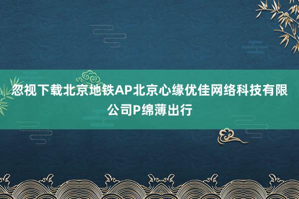 忽视下载北京地铁AP北京心缘优佳网络科技有限公司P绵薄出行